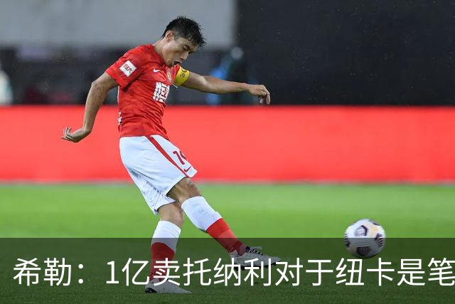 希勒：1亿卖托纳利对于纽卡是笔好买卖 纽卡有钱却无法大手大脚